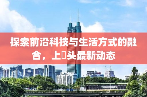 探索前沿科技与生活方式的融合，上桟头最新动态