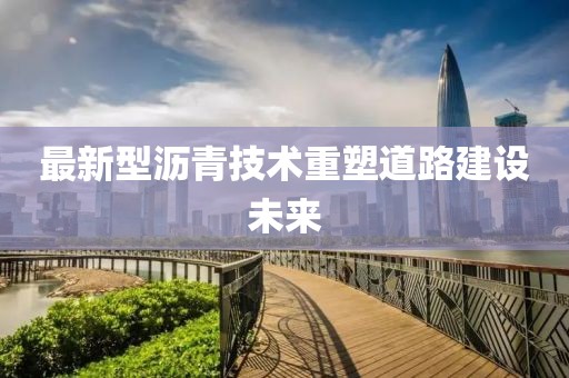 最新型沥青技术重塑道路建设未来