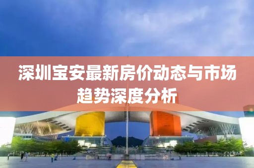 深圳宝安最新房价动态与市场趋势深度分析