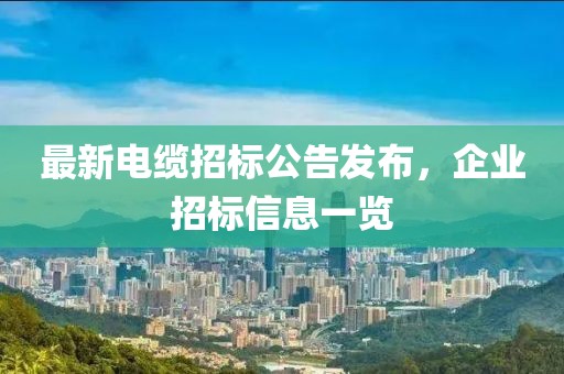 最新电缆招标公告发布，企业招标信息一览