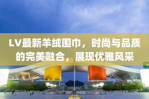 LV最新羊绒围巾，时尚与品质的完美融合，展现优雅风采