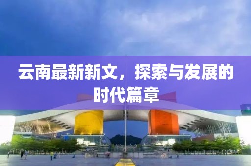 云南最新新文，探索与发展的时代篇章