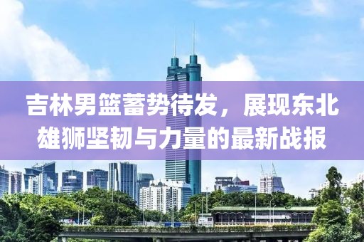 吉林男篮蓄势待发，展现东北雄狮坚韧与力量的最新战报