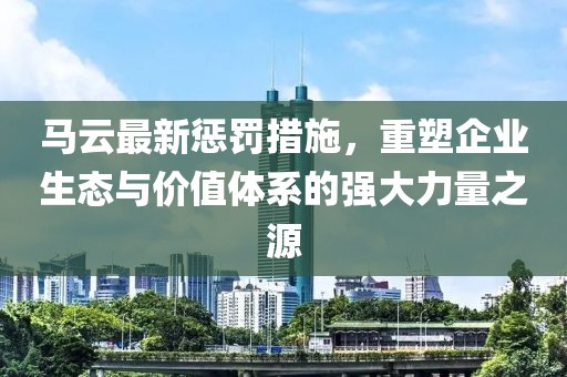 马云最新惩罚措施，重塑企业生态与价值体系的强大力量之源