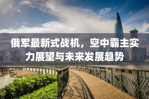俄军最新式战机，空中霸主实力展望与未来发展趋势