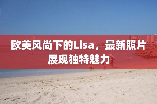 欧美风尚下的Lisa，最新照片展现独特魅力