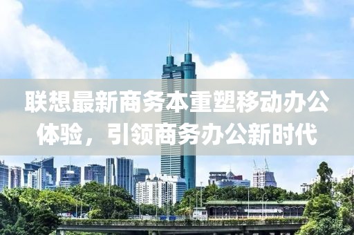 联想最新商务本重塑移动办公体验，引领商务办公新时代