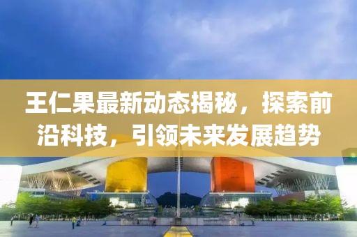 王仁果最新动态揭秘，探索前沿科技，引领未来发展趋势