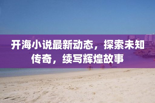 开海小说最新动态，探索未知传奇，续写辉煌故事