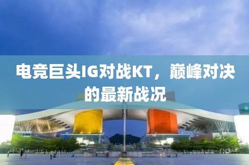 电竞巨头IG对战KT，巅峰对决的最新战况