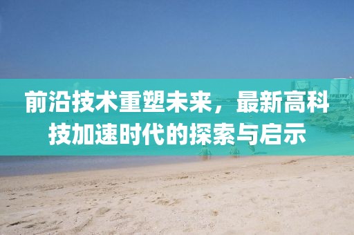 前沿技术重塑未来，最新高科技加速时代的探索与启示