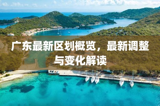 广东最新区划概览，最新调整与变化解读