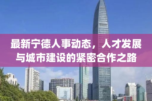 最新宁德人事动态，人才发展与城市建设的紧密合作之路