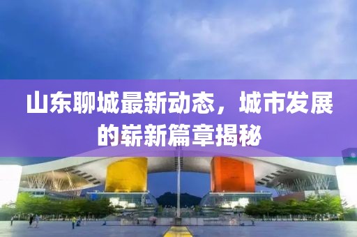 山东聊城最新动态，城市发展的崭新篇章揭秘