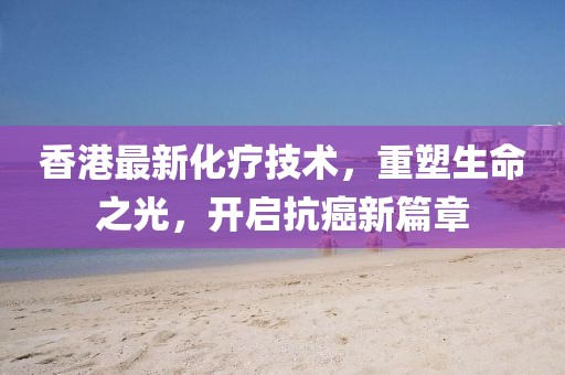 香港最新化疗技术，重塑生命之光，开启抗癌新篇章