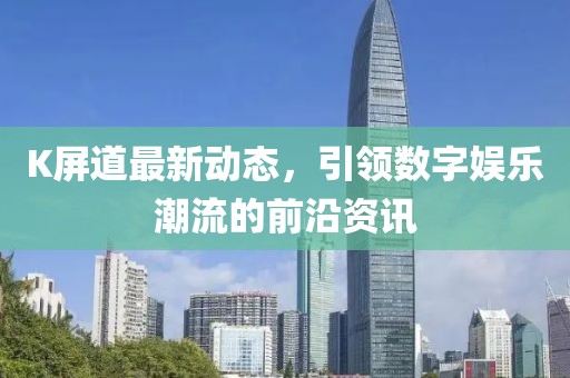 K屏道最新动态，引领数字娱乐潮流的前沿资讯