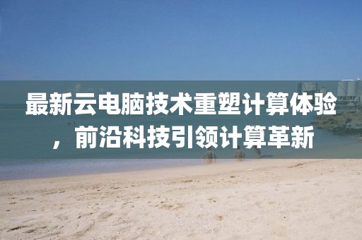 最新云电脑技术重塑计算体验，前沿科技引领计算革新