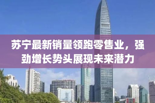 苏宁最新销量领跑零售业，强劲增长势头展现未来潜力