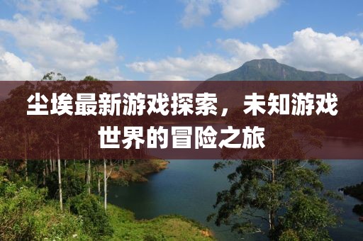 尘埃最新游戏探索，未知游戏世界的冒险之旅