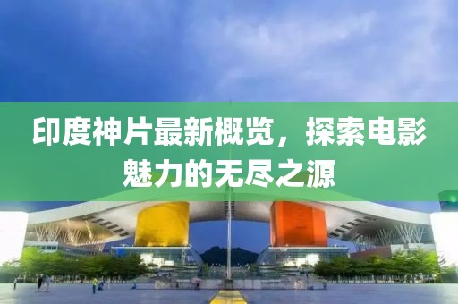 印度神片最新概览，探索电影魅力的无尽之源