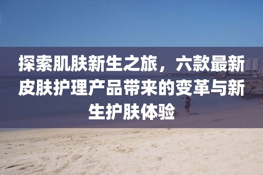 探索肌肤新生之旅，六款最新皮肤护理产品带来的变革与新生护肤体验
