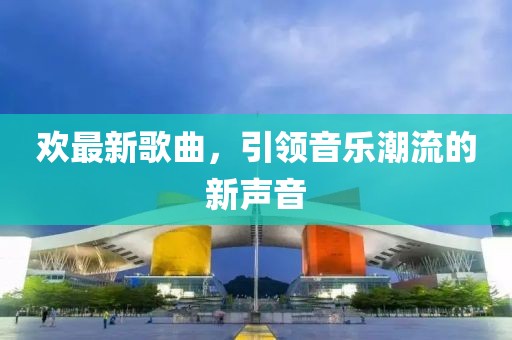 欢最新歌曲，引领音乐潮流的新声音