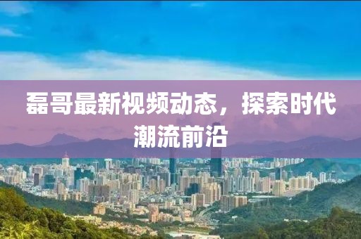 磊哥最新视频动态，探索时代潮流前沿
