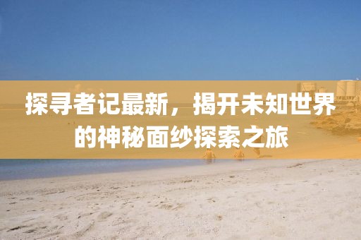 探寻者记最新，揭开未知世界的神秘面纱探索之旅