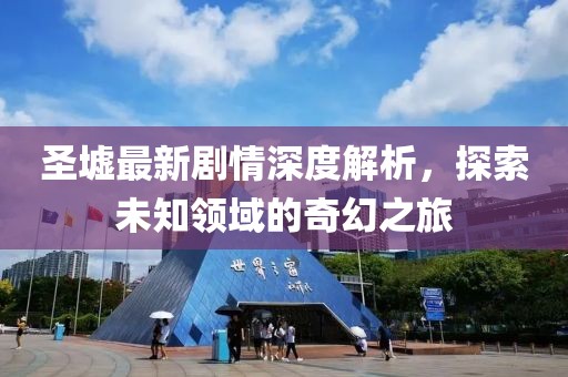 圣墟最新剧情深度解析，探索未知领域的奇幻之旅
