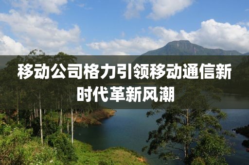 移动公司格力引领移动通信新时代革新风潮