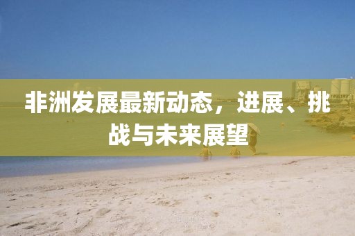 非洲发展最新动态，进展、挑战与未来展望