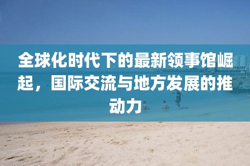 全球化时代下的最新领事馆崛起，国际交流与地方发展的推动力