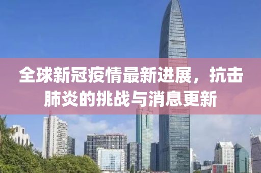 全球新冠疫情最新进展，抗击肺炎的挑战与消息更新