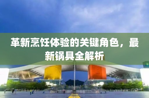 革新烹饪体验的关键角色，最新锅具全解析