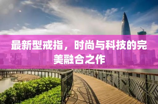 最新型戒指，时尚与科技的完美融合之作
