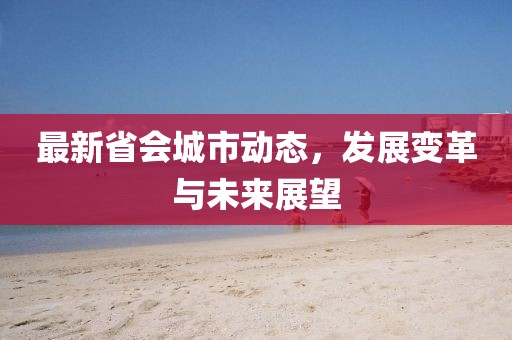 最新省会城市动态，发展变革与未来展望