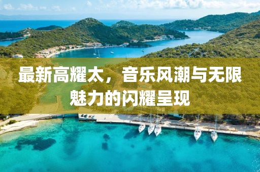 最新高耀太，音乐风潮与无限魅力的闪耀呈现