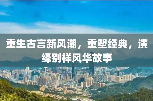 重生古言新风潮，重塑经典，演绎别样风华故事