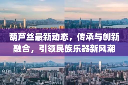 葫芦丝最新动态，传承与创新融合，引领民族乐器新风潮
