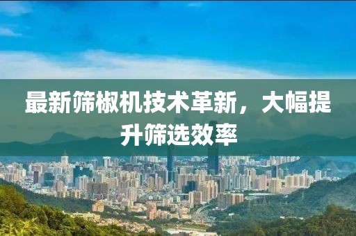 最新筛椒机技术革新，大幅提升筛选效率