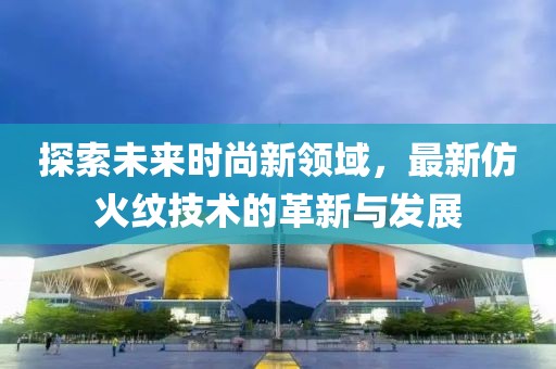 探索未来时尚新领域，最新仿火纹技术的革新与发展