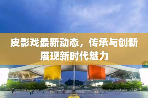 皮影戏最新动态，传承与创新展现新时代魅力
