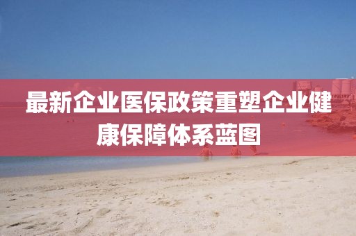 最新企业医保政策重塑企业健康保障体系蓝图