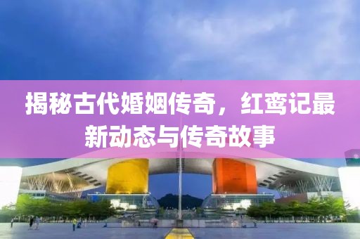 揭秘古代婚姻传奇，红鸾记最新动态与传奇故事