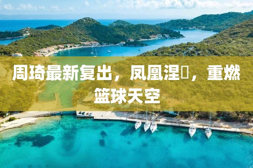 周琦最新复出，凤凰涅槃，重燃篮球天空