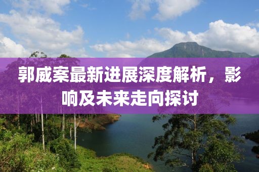 郭威案最新进展深度解析，影响及未来走向探讨
