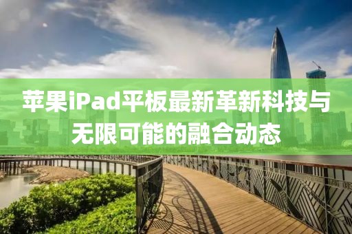 苹果iPad平板最新革新科技与无限可能的融合动态