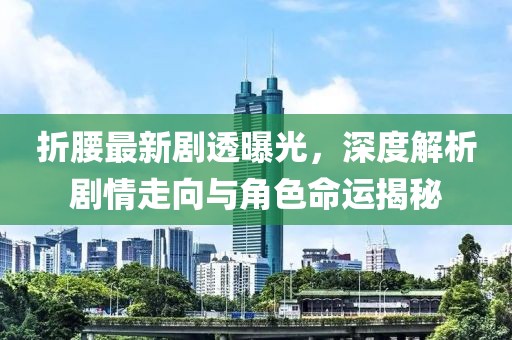 折腰最新剧透曝光，深度解析剧情走向与角色命运揭秘