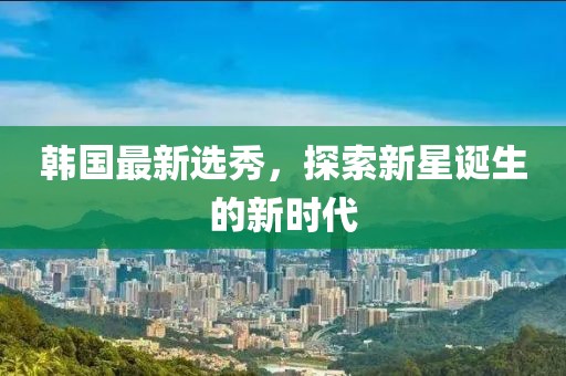 韩国最新选秀，探索新星诞生的新时代