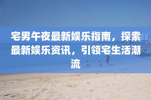 宅男午夜最新娱乐指南，探索最新娱乐资讯，引领宅生活潮流